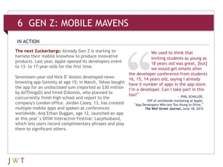6 GEN Z: MOBILE MAVENS
 IN ACTION
The next Zuckerbergs: Already Gen Z is starting to                   We used to think that
harness their mobile knowhow to produce innovative                   inviting students as young as
products. Last year, Apple opened its developers event               18 years old was great, [but]
to 13- to 17-year-olds for the first time.                           we would get emails after
                                                        the developer conference from students
Seventeen-year-old Nick D’Aloisio developed news-       16, 15, 14 years old, saying I already
browsing app Summly at age 15; in March, Yahoo bought have X number of apps in the app store.
the app for an undisclosed sum (reported as $30 million I’m a developer. Can I take part in this
by AllThingsD) and hired D'Aloisio, who planned to
                                                        too?”                         — PHIL SCHILLER,
concurrently finish high school and report to the
                                                                   SVP of worldwide marketing at Apple,
company's London office. Jordan Casey, 13, has created     “App Developers Who Are Too Young to Drive,”
multiple mobile apps and spoken at conferences                   The Wall Street Journal, June 18, 2012
worldwide. And Ethan Duggan, age 12, launched an app
at this year’s SXSW Interactive Festival: LazyHusband,
which lets users record complimentary phrases and play
them to significant others.
 