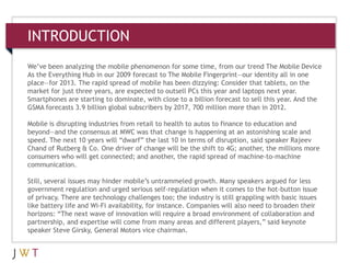 INTRODUCTION
We’ve been analyzing the mobile phenomenon for some time, from our trend The Mobile Device
As the Everything Hub in our 2009 forecast to The Mobile Fingerprint—our identity all in one
3   GENERATION GO
place—for 2013. The rapid spread of mobile has been dizzying: Consider that tablets, on the
market for just three years, are expected to outsell PCs this year and laptops next year.
Smartphones are starting to dominate, with close to a billion forecast to sell this year. And the
GSMA forecasts 3.9 billion global subscribers by 2017, 700 million more than in 2012.

Mobile is disrupting industries from retail to health to autos to finance to education and
beyond—and the consensus at MWC was that change is happening at an astonishing scale and
speed. The next 10 years will “dwarf” the last 10 in terms of disruption, said speaker Rajeev
Chand of Rutberg & Co. One driver of change will be the shift to 4G; another, the millions more
consumers who will get connected; and another, the rapid spread of machine-to-machine
communication.

Still, several issues may hinder mobile’s untrammeled growth. Many speakers argued for less
government regulation and urged serious self-regulation when it comes to the hot-button issue
of privacy. There are technology challenges too; the industry is still grappling with basic issues
like battery life and Wi-Fi availability, for instance. Companies will also need to broaden their
horizons: “The next wave of innovation will require a broad environment of collaboration and
partnership, and expertise will come from many areas and different players,” said keynote
speaker Steve Girsky, General Motors vice chairman.
 