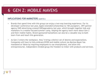 6 GEN Z: MOBILE MAVENS
IMPLICATIONS FOR MARKETERS        (cont’d.)

•   Brands that spend time with this group can enjoy a two-way learning experience. For its
    developer conference last year, Apple extended scholarships to 150 youngsters. JWT partner
    agency SWE Advertising created SWEappcademy last year, which brought together kids and
    marketers in a mobile-focused summer camp, helping the agency learn more about Gen Z
    and their mobile habits. Brand-sponsored hackathons can also be a valuable way to both
    learn from and teach this generation.

•   As Gen Z enters the workplace, they’ll bring a distinct set of desires and expectations.
    Companies will have to fully embrace BYOD and mobile culture (as Marissa Mayer has
    mandated at Yahoo by requiring employees to use smartphones), and allow this
    entrepreneurial, independent-minded group the freedom to tinker with products and services.
 