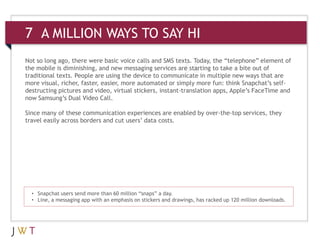 7 A MILLION WAYS TO SAY HI
Not so long ago, there were basic voice calls and SMS texts. Today, the “telephone” element of
the mobile is diminishing, and new messaging services are starting to take a bite out of
traditional texts. People are using the device to communicate in multiple new ways that are
more visual, richer, faster, easier, more automated or simply more fun: think Snapchat’s self-
destructing pictures and video, virtual stickers, instant-translation apps, Apple’s FaceTime and
now Samsung’s Dual Video Call.

Since many of these communication experiences are enabled by over-the-top services, they
travel easily across borders and cut users’ data costs.




  • Snapchat users send more than 60 million “snaps” a day.
  • Line, a messaging app with an emphasis on stickers and drawings, has racked up 120 million downloads.
 