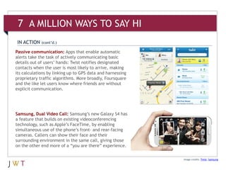 7 A MILLION WAYS TO SAY HI
IN ACTION    (cont’d.)

Passive communication: Apps that enable automatic
alerts take the task of actively communicating basic
details out of users’ hands: Twist notifies designated
contacts when the user is most likely to arrive, making
its calculations by linking up to GPS data and harnessing
proprietary traffic algorithms. More broadly, Foursquare
and the like let users know where friends are without
explicit communication.




Samsung, Dual Video Call: Samsung’s new Galaxy S4 has
a feature that builds on existing videoconferencing
technology, such as Apple’s FaceTime, by enabling
simultaneous use of the phone’s front- and rear-facing
cameras. Callers can show their face and their
surrounding environment in the same call, giving those
on the other end more of a “you are there” experience.

                                                            Image credits: Twist; Samsung
 