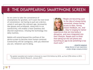 8 THE DISAPPEARING SMARTPHONE SCREEN
As we come to take the convenience of
                                                                              People are becoming used
smartphones for granted, we’ll want the next level
of convenience: not having to pull out a device,                               to the idea of always being
unlock it and open the relevant app. Accessories                               connected, always having
like glasses and wristbands, along with in-car                                 access to data, having
connectivity, will enable a more seamless and                                  instant feedback, etc. And
discreet experience, infusing the technology into                              … they’re longing for better
daily routines.                                                  experiences that are less bulky or
                                                                 disruptive, and more integrated into
Mobile will extend beyond the confines of the                    their lifestyle. People start to think
device screen to become more human-centered.                     that taking out the cell phone and
Connectivity will be contiguous, with you wherever               launching an app to do something is too
you are, whatever you’re doing.                                  much work.”
                                                                                               —JENNIFER DARMOUR,
                                                                                  design director of user experience,
                                                                                    product design company Artefact




   The global wearable tech market is forecast to reach $5.8 billion by 2018, up from $750 million in 2012.
   —Transparency Market Research, January 2013
 