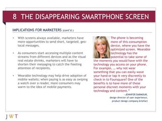 8 THE DISAPPEARING SMARTPHONE SCREEN
IMPLICATIONS FOR MARKETERS         (cont’d.)

•   With screens always available, marketers have                    The phone is becoming
    more opportunities to send short, targeted, geo-                 more of this consumption
    local messages.                                                  device, where you have the
                                                                     optimized screen. Wearable
•   As consumers start accessing multiple content                    technology has the
    streams from different devices and as the visual                 potential to take some of
    real estate shrinks, marketers will have to         the moments you would have with the
    shorten their messaging to catch the fleeting       technology you access on your phone.
    attention of recipients.                            For example, … why not wear
                                                        something that you can easily wave
•   Wearable technology may help drive adoption of      your hand or tap it very discreetly to
    mobile wallets; when paying is as easy as swiping   check in to Foursquare? One of the
    a watch over a reader, more consumers may           benefits is to have more of these
    warm to the idea of mobile payments.                personal discreet moments with your
                                                        technology and content.”
                                                                                —JENNIFER DARMOUR,
                                                                   design director of user experience,
                                                                     product design company Artefact
 
