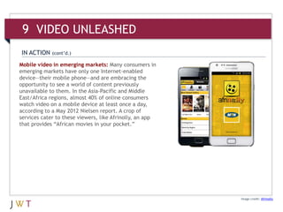9 VIDEO UNLEASHED
IN ACTION    (cont’d.)

Mobile video in emerging markets: Many consumers in
emerging markets have only one Internet-enabled
device—their mobile phone—and are embracing the
opportunity to see a world of content previously
unavailable to them. In the Asia-Pacific and Middle
East/Africa regions, almost 40% of online consumers
watch video on a mobile device at least once a day,
according to a May 2012 Nielsen report. A crop of
services cater to these viewers, like Afrinolly, an app
that provides “African movies in your pocket.”




                                                          Image credit: Afrinolly
 