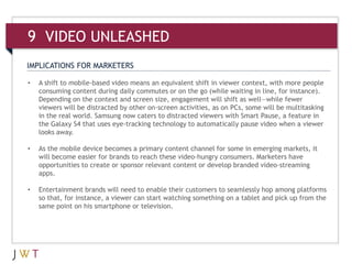 9 VIDEO UNLEASHED
IMPLICATIONS FOR MARKETERS

•   A shift to mobile-based video means an equivalent shift in viewer context, with more people
    consuming content during daily commutes or on the go (while waiting in line, for instance).
    Depending on the context and screen size, engagement will shift as well—while fewer
    viewers will be distracted by other on-screen activities, as on PCs, some will be multitasking
    in the real world. Samsung now caters to distracted viewers with Smart Pause, a feature in
    the Galaxy S4 that uses eye-tracking technology to automatically pause video when a viewer
    looks away.

•   As the mobile device becomes a primary content channel for some in emerging markets, it
    will become easier for brands to reach these video-hungry consumers. Marketers have
    opportunities to create or sponsor relevant content or develop branded video-streaming
    apps.

•   Entertainment brands will need to enable their customers to seamlessly hop among platforms
    so that, for instance, a viewer can start watching something on a tablet and pick up from the
    same point on his smartphone or television.
 