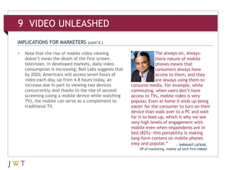 9 VIDEO UNLEASHED
IMPLICATIONS FOR MARKETERS         (cont’d.)

•   Note that the rise of mobile video viewing                        The always-on, always-
    doesn’t mean the death of the first screen,                       there nature of mobile
    television. In developed markets, daily video                     phones means that
    consumption is increasing; Bell Labs suggests that                consumers always have
    by 2020, Americans will access seven hours of                     access to them, and they
    video each day, up from 4.8 hours today, an                       are always using them to
    increase due in part to viewing two devices          consume media. For example, while
    concurrently. And thanks to the rise of second-      commuting, when users don’t have
    screening (using a mobile device while watching      access to TVs, mobile video is very
    TV), the mobile can serve as a complement to         popular. Even at home it ends up being
    traditional TV.                                      easier for the consumer to turn on their
                                                         device than walk over to a PC and wait
                                                         for it to boot up, which is why we see
                                                         very high levels of engagement with
                                                         mobile even when respondents are in
                                                         bed (82%)—this portability is making
                                                         long-form content on mobile phones
                                                         easy and popular.”     — SHRIKANT LATKAR,
                                                             VP of marketing, mobile ad tech firm InMobi
 