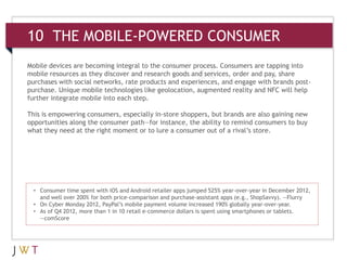 10 THE MOBILE-POWERED CONSUMER
Mobile devices are becoming integral to the consumer process. Consumers are tapping into
mobile resources as they discover and research goods and services, order and pay, share
purchases with social networks, rate products and experiences, and engage with brands post-
purchase. Unique mobile technologies like geolocation, augmented reality and NFC will help
further integrate mobile into each step.

This is empowering consumers, especially in-store shoppers, but brands are also gaining new
opportunities along the consumer path—for instance, the ability to remind consumers to buy
what they need at the right moment or to lure a consumer out of a rival’s store.




  • Consumer time spent with iOS and Android retailer apps jumped 525% year-over-year in December 2012,
    and well over 200% for both price-comparison and purchase-assistant apps (e.g., ShopSavvy). —Flurry
  • On Cyber Monday 2012, PayPal’s mobile payment volume increased 190% globally year-over-year.
  • As of Q4 2012, more than 1 in 10 retail e-commerce dollars is spent using smartphones or tablets.
    —comScore
 