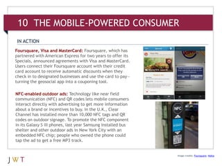 10 THE MOBILE-POWERED CONSUMER
IN ACTION
Foursquare, Visa and MasterCard: Foursquare, which has
partnered with American Express for two years to offer its
Specials, announced agreements with Visa and MasterCard.
Users connect their Foursquare account with their credit
card account to receive automatic discounts when they
check in to designated businesses and use the card to pay—
turning the geosocial app into a couponing tool.

NFC-enabled outdoor ads: Technology like near field
communication (NFC) and QR codes lets mobile consumers
interact directly with advertising to get more information
about a brand or incentives to buy. In the U.K., Clear
Channel has installed more than 10,000 NFC tags and QR
codes on outdoor signage. To promote the NFC component
in its Galaxy S III phones, last year Samsung installed bus
shelter and other outdoor ads in New York City with an
embedded NFC chip; people who owned the phone could
tap the ad to get a free MP3 track.


                                                              Image credits: Foursquare; Nokia
 