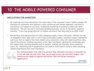 10 THE MOBILE-POWERED CONSUMER
IMPLICATIONS FOR MARKETERS

•   By injecting real-time interaction into every step of the consumer’s path, mobile changes the
    equation for marketers and requires a more contextual and nimble approach. And since a
    transaction can happen at any time, traditional marketing is starting to meld with other
    disciplines. “We are not just in the brand building business, we are in the direct response
    business,” Coca-Cola group director of mobile and search Tom Daly said at an MWC event.

•   Brands have new opportunities to make shopping simpler, faster and easier, whether by way
    of shoppable walls, apps with in-store maps and product guides, seamless coupon redemption
    and so on. But to capture the most mobile-savvy consumers, they will need to perfect every
    step of the process: finding consumers at the right touchpoint, getting the technology and
    the supply chain working smoothly and in tandem, making the interface ultra-simple for
    users, etc. Marketing and IT departments will need to work hand in hand to offer satisfying
    mobile experiences that work seamlessly.
            Our communication must take into account that whenever we reach a consumer, he
            or she will talk not with their feet, as we used to say, but with their fingers—and
            unless we are ready to capture that action, then we will be missing an
            opportunity.”
                                                                                              — KEITH WEED,
                                                             chief marketing and communication officer, Unilever
 