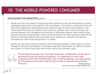 10 THE MOBILE-POWERED CONSUMER
IMPLICATIONS FOR MARKETERS         (cont’d.)

•   Brands also have new means of connecting with customers as they use the product or service
    and keeping them tied to the brand for future purchases. For instance, an executive from the
    IHG hotel conglomerate talked about using mobile through the course of the patron’s visit—
    with an app that serves as a check-in tool, room key, payment hub, virtual concierge, etc.—
    and then beyond, with messaging that could alert a departing customer when rooms at that
    location will next be discounted or with a promotional offer for other locations. And with the
    advent of Intelligent Objects like connected cars or appliances, consumers will become
    accustomed to interacting with products via mobile.

•   Brands can now track consumers from the first marketing message or other point of contact
    through to conversion and beyond. This enables easy ROI measurement for mobile initiatives
    and results in a trove of new data tied to each step of the consumer’s path.

            The purchase funnel gets very, very short: Awareness, consideration, all the way to
            purchase and then the loyalty and advocacy—it’s happening in a much more
            compressed time frame for Millennials. From a retail perspective, you need to build
            the infrastructure and make it easy for them to stay on that path to purchasing
            from you.”                                                           — RON MAGLIOCCO,
                                                               global business director, Shopper Marketing, JWT
 