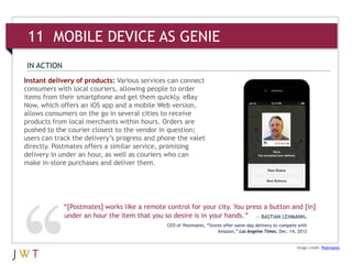 11 MOBILE AS GENIE
IN ACTION
Instant delivery of products: Various services can connect
consumers with local couriers, allowing people to order
items from their smartphone and get them quickly. eBay
Now, which offers an iOS app and a mobile Web version,
allows consumers on the go in several cities to receive
products from local merchants within hours. Orders are
pushed to the courier closest to the vendor in question;
users can track the delivery’s progress and phone the valet
directly. Postmates offers a similar service, promising
delivery in under an hour, as well as couriers who can
make in-store purchases and deliver them.




            “[Postmates] works like a remote control for your city. You press a button and [in]
            under an hour the item that you so desire is in your hands.” — BASTIAN LEHMANN,
                                              CEO of Postmates, “Stores offer same-day delivery to compete with
                                                                     Amazon,” Los Angeles Times, Dec. 14, 2012


                                                                                                          Image credit: Postmates
 