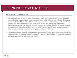 11 MOBILE AS GENIE
IMPLICATIONS FOR MARKETERS

•   Consumers on the go will increasingly expect to order and receive goods and services with
    minimal delay—especially the impatient, tech-savvy Millennials. A recent Boston Consulting
    Group study found that affluent Millennials are particularly attracted by expedited delivery
    service and are often willing to pay more for it. Brands will need to cater to these
    demanding consumers by building out their own instant delivery services or partnering with
    companies like TaskRabbit or Postmates. In a fun example, Durex has trialed an app that
    allows customers to order condoms for quick and discreet delivery.

•   As more consumers gain the ability to have goods come to them quickly and easily, brick-and-
    mortar outlets will have to entice shoppers by creating “third spaces” or otherwise providing
    compelling reasons to visit a physical store.
 