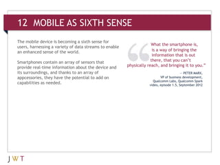 12 MOBILE AS SIXTH SENSE
The mobile device is becoming a sixth sense for
                                                                     What the smartphone is,
users, harnessing a variety of data streams to enable
an enhanced sense of the world.                                       is a way of bringing the
                                                                      information that is out
Smartphones contain an array of sensors that                         there, that you can’t
provide real-time information about the device and      physically reach, and bringing it to you.”
its surroundings, and thanks to an array of                                              — PETER MARX,
appcessories, they have the potential to add on                            VP of business development,
                                                                      Qualcomm Labs, Qualcomm Spark
capabilities as needed.                                             video, episode 1.5, September 2012
 