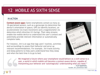 12 MOBILE AS SIXTH SENSE
 IN ACTION
Context-aware apps: Some smartphones contain as many as
18 specialized sensors, such as a gyroscope (to determine the
device’s orientation in space), GPS (to identify location), an
accelerometer (to track movement) and a magnetometer (to
determine which direction it’s facing). Their data streams
enable the mobile device to understand the user’s context and
potentially provide relevant information or automatically
complete tasks.

For instance, Jini is an app that logs users’ routines, activities
and surroundings to assess their behavior and serve up
relevant recommendations. For example, Jini tracks activity
and sleep patterns to help users understand how they sleep
and when the best time is to go to bed.

             We imagined a future where your smartphone would behave as a sixth sense to a
             user, a world in which mobile will become a context-aware device, capable of
             interpreting your behavior and ‘automagically’ understanding what you need.”
                                                                               — FILIP MAERTENS,
                                                                     founder, Jini, promotional video

                                                                                                        Image credit: Jini
 