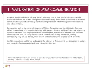 1 MATURATION OF M2M COMMUNICATION
M2M was a big buzzword at this year’s MWC, signaling that as new partnerships and common
standards develop, we’ll start seeing more consumer-facing applications of machine-to-machine
communication (objects wirelessly communicating with each other through embedded sensors
and other devices).

Partnerships such as the nonprofit Internet of Things Consortium and the M2M Multi-Operator
Alliance—a coalition of companies including NTT Docomo, Etisalat and Telefónica—are promoting
common standards that simplify communication between products and services from different
manufacturers. Plus, as cheap network cards like the Electric Imp proliferate, making
connectivity easy for any device, more brands and consumers will upgrade low-fi products.

As M2M connections proliferate and expand the Internet of Things, we’ll see disruption in sectors
and industries from energy to health care to urban planning.




 Worldwide M2M connections are forecast to grow at a compound annual rate of 36% between 2011 and 2021,
 reaching 2.1 billion. —Analysys Mason, May 2012
 