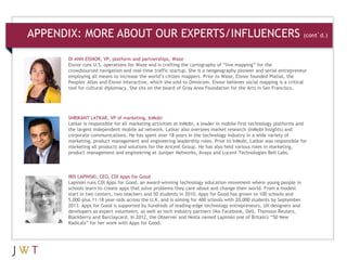 APPENDIX: MORE ABOUT OUR EXPERTS/INFLUENCERS                                                                       (cont’d.)


      DI-ANN-EISNOR, VP, platform and partnerships, Waze
      Eisnor runs U.S. operations for Waze and is crafting the cartography of “live mapping” for the
      crowdsourced navigation and real-time traffic startup. She is a neogeography pioneer and serial entrepreneur
      employing all means to increase the world’s citizen mappers. Prior to Waze, Eisnor founded Platial, the
      Peoples' Atlas and Eisnor Interactive, which she sold to Omnicom. Eisnor believes social mapping is a critical
      tool for cultural diplomacy. She sits on the board of Gray Area Foundation for the Arts in San Francisco.




      SHRIKANT LATKAR, VP of marketing, InMobi
      Latkar is responsible for all marketing activities at InMobi, a leader in mobile-first technology platforms and
      the largest independent mobile ad network. Latkar also oversees market research (InMobi Insights) and
      corporate communications. He has spent over 18 years in the technology industry in a wide variety of
      marketing, product management and engineering leadership roles. Prior to InMobi, Latkar was responsible for
      marketing all products and solutions for the Aricent Group. He has also held various roles in marketing,
      product management and engineering at Juniper Networks, Avaya and Lucent Technologies Bell Labs.




      IRIS LAPINSKI, CEO, CDI Apps for Good
      Lapinski runs CDI Apps for Good, an award-winning technology education movement where young people in
      schools learn to create apps that solve problems they care about and change their world. From a modest
      start in two centers, two teachers and 50 students in 2010, Apps for Good has grown to 100 schools and
      5,000-plus 11-18 year-olds across the U.K. and is aiming for 400 schools with 20,000 students by September
      2013. Apps for Good is supported by hundreds of leading-edge technology entrepreneurs, UX designers and
      developers as expert volunteers, as well as tech industry partners like Facebook, Dell, Thomson Reuters,
      Blackberry and Barclaycard. In 2012, the Observer and Nesta named Lapinski one of Britain's “50 New
      Radicals” for her work with Apps for Good.
 