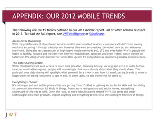 APPENDIX: OUR 2012 MOBILE TRENDS

The following are the 15 trends outlined in our 2012 mobile report, all of which remain relevant
in 2013. To read the full report, see JWTIntelligence or SlideShare.

Access Over Ownership
With the proliferation of cloud-based services and Internet-enabled devices, consumers will shift from owning
media to accessing it through subscriptions however they want (via various connected devices) and wherever
they want. Using the next generation of high-speed mobile networks (4G, LTE and ever-faster Wi-Fi), people will
listen to Spotify, Pandora and the like from Internet-enabled cars, speakers and even fridges; watch movies on
tablets or TVs using services like Netflix; and catch up with TV everywhere as providers gradually expand access.

The Data-Sharing Debate
While third parties will seek access to more data (location, browsing history, social graph, etc.) in order to fine-
tune personalization engines, people will increasingly think more closely about what they should share. This
push-pull over data-sharing will spotlight what personal data is worth and how it’s used, forcing brands to make a
bigger point of asking consumers to opt in and, in some cases, to add incentives for doing so.

Everything Is ‘Smart’
It’s no longer just our mobile phones that are getting “smart”—that is, gaining access to the Web and the ability
to communicate wirelessly. All kinds of things, from cars to refrigerators and entire homes, are getting
connected in this way as well. Down the road, as more manufacturers embed Wi-Fi, SIM cards and other
technologies into more products, expect anything and everything to link in to the intelligent Internet of Things.
 