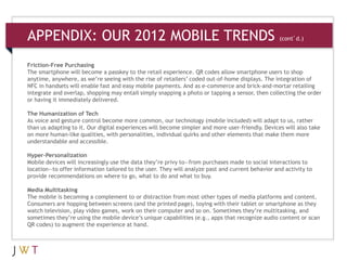 APPENDIX: OUR 2012 MOBILE TRENDS                                            (cont’d.)



Friction-Free Purchasing
The smartphone will become a passkey to the retail experience. QR codes allow smartphone users to shop
anytime, anywhere, as we’re seeing with the rise of retailers’ coded out-of-home displays. The integration of
NFC in handsets will enable fast and easy mobile payments. And as e-commerce and brick-and-mortar retailing
integrate and overlap, shopping may entail simply snapping a photo or tapping a sensor, then collecting the order
or having it immediately delivered.

The Humanization of Tech
As voice and gesture control become more common, our technology (mobile included) will adapt to us, rather
than us adapting to it. Our digital experiences will become simpler and more user-friendly. Devices will also take
on more human-like qualities, with personalities, individual quirks and other elements that make them more
understandable and accessible.

Hyper-Personalization
Mobile devices will increasingly use the data they’re privy to—from purchases made to social interactions to
location—to offer information tailored to the user. They will analyze past and current behavior and activity to
provide recommendations on where to go, what to do and what to buy.

Media Multitasking
The mobile is becoming a complement to or distraction from most other types of media platforms and content.
Consumers are hopping between screens (and the printed page), toying with their tablet or smartphone as they
watch television, play video games, work on their computer and so on. Sometimes they’re multitasking, and
sometimes they’re using the mobile device’s unique capabilities (e.g., apps that recognize audio content or scan
QR codes) to augment the experience at hand.
 
