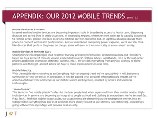 APPENDIX: OUR 2012 MOBILE TRENDS                                            (cont’d.)



Mobile Device As Lifesaver
Internet-enabled mobile devices are becoming important tools in broadening access to health care, diagnosing
diseases and saving lives in crisis situations. In developing regions, where network coverage is steadily expanding
to remote areas, people who lack access to medical care for economic and/or logistical reasons can use their
phone to connect with health professionals. And as smartphone computing power explodes, we’ll see Star Trek-
like devices that perform diagnoses on the go; some will even act automatically to ensure users’ safety.

Mobile Device As Wellness Guru
Smartphones will help people lead healthier lives by providing information, recommendations and reminders
based on data gathered through sensors embedded in users’ clothing (shoes, wristbands, etc.) or through other
phone capabilities (its motion detector, camera, etc.). We’ll track everything from physical activity to sleep
patterns and then get tailored advice on how to make improvements in real time.

Mobile Identity
With the mobile device serving as an Everything Hub—an ongoing trend we’ve spotlighted—it will become a
summation of who we are all in one place. It will be packed with personal information and images we’ve
accumulated over time and serve as our mobile wallet and keychain, enabled by secure and seamless
technologies.

“NoMoPhobia”
This term for “no mobile phobia” refers to the fear people feel when separated from their mobile device. High-
tech devices in general are becoming as integral to people as food and clothing (a macro trend we’ve termed Eat,
Pray, Tech). With the mobile in particular, our attachments are deepening as the smartphone evolves into an
indispensible Everything Hub and as it becomes more closely linked to our identity (see Mobile ID). Increasingly,
going without this appendage will provoke real anxiety.
 