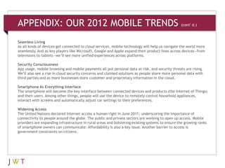 APPENDIX: OUR 2012 MOBILE TRENDS                                           (cont’d.)



Seamless Living
As all kinds of devices get connected to cloud services, mobile technology will help us navigate the world more
seamlessly. And as key players like Microsoft, Google and Apple expand their product lines across devices—from
televisions to tablets—we’ll see more unified experiences across platforms.

Security Consciousness
App usage, mobile browsing and mobile payments all put personal data at risk, and security threats are rising.
We’ll also see a rise in cloud security concerns and claimed solutions as people share more personal data with
third parties and as more businesses store customer and proprietary information in the cloud.

Smartphone As Everything Interface
The smartphone will become the key interface between connected devices and products (the Internet of Things)
and their users. Among other things, people will use the device to remotely control household appliances,
interact with screens and automatically adjust car settings to their preferences.

Widening Access
The United Nations declared Internet access a human right in June 2011, underscoring the importance of
connectivity to people around the globe. The public and private sectors are working to open up access. Mobile
providers are expanding infrastructure in rural areas and bolstering existing systems to ensure the growing ranks
of smartphone owners can communicate. Affordability is also a key issue. Another barrier to access is
government constraints on citizens.
 
