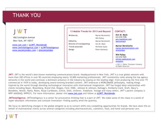 THANK YOU

                                                             13 Mobile Trends for 2013 and Beyond           CONTACT:
                                                            Written by                  Marian Berelowitz   Ann M. Mack
                                                                                                            212-210-7378
                                                                                        Will Palley
                                                                                                            ann.mack@jwt.com
                                                            Edited by                   Marian Berelowitz   @annmmack
                                                            Director of trendspotting   Ann M. Mack
   www.jwt.com | @JWT_Worldwide                                                                             Marian Berelowitz
                                                            Trends associate            Nicholas Ayala
   www.jwtintelligence.com | @JWTIntelligence                                                               marian.berelowitz@jwt.com
                                                            Design                      Peter Mullaney
   www.anxietyindex.com | @AnxietyIndex                                                                     @melonbee

                                                                                                            Will Palley
                                                                                                            212-210-7225
                                                                                                            william.palley@jwt.com
                                                                                                            @wpalley
                                                                                                            © 2013 J. Walter Thompson Company.
                                                                                                            All Rights Reserved.




JWT: JWT is the world’s best-known marketing communications brand. Headquartered in New York, JWT is a true global network with
more than 200 offices in over 90 countries employing nearly 10,000 marketing professionals. JWT consistently ranks among the top agency
networks in the world and continues a dominant presence in the industry by staying on the leading edge—from producing the first-ever TV
commercial in 1939 to today, developing award-winning branded content. JWT embraces a WORLDMADE philosophy, making things
inspired by the world through blending technological innovation with international imagination. JWT has forged deep relationships with
clients including Bayer, Bloomberg, Brand USA, Diageo, Ford, HSBC, Johnson & Johnson, Kellogg’s, Kimberly-Clark, Kraft, Macy’s,
Mondelez, Nestlé, Nokia, Rolex, Royal Caribbean, Schick, Shell, Unilever, Vodafone, Vonage and many others. JWT’s parent company is
WPP (NASDAQ: WPPGY). For more information, please visit www.jwt.com and follow us @JWT_Worldwide.

JWTIntelligence: JWTIntelligence is a center for provocative thinking that is a part of JWT. We make sense of the chaos in a world of
hyper-abundant information and constant innovation—finding quality amid the quantity.

We focus on identifying changes in the global zeitgeist so as to convert shifts into compelling opportunities for brands. We have done this on
behalf of multinational clients across several categories including pharmaceuticals, cosmetics, food, and home and personal care.
 