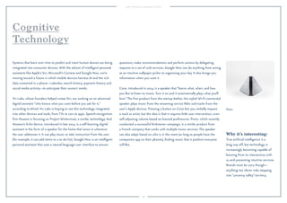 105
Prizm.
Why it’s interesting:
True artiﬁcial intelligence is a
long way off, but technology is
increasingly becoming capable of
learning from its interactions with
us and presenting intuitive services.
Brands must be wary though—
anything too clever risks stepping
into “uncanny valley” territory.
Systems that learn over time to predict and intuit human desires are being
integrated into consumer devices. With the advent of intelligent personal
assistants like Apple’s Siri, Microsoft’s Cortana and Google Now, we’re
moving toward a future in which mobile devices harness AI and the rich
data contained in a phone—calendar, search history, payment history and
social media activity—to anticipate their owners’ needs.
Viv Labs, whose founders helped create Siri, are working on an advanced
digital assistant “who knows what you want before you ask for it,”
according to Wired. Viv Labs is hoping to see this technology integrated
into other devices and tools, from TVs to cars to apps. Speech-recognition
ﬁrm Nuance is focusing on Project Wintermute, a similar technology. And
Amazon’s Echo device, introduced in late 2014, is a self-learning digital
assistant in the form of a speaker for the home that tunes in whenever
the user addresses it. It can play music or take instruction from the user
(for example, it can add items to a to-do list). Google Now is an intelligent
personal assistant that uses a natural language user interface to answer
questions, make recommendations and perform actions by delegating
requests to a set of web services. Google Now can do anything from acting
as an intuitive wallpaper picker to organizing your day. It also brings you
information when you want it.
Cone, introduced in 2014, is a speaker that “learns what, when, and how
you like to listen to music. Turn it on and it automatically plays what you’ll
love.”The ﬁrst product from the startup Aether, the stylish Wi-Fi-connected
speaker plays music from the streaming service Rdio and tracks from the
user’s Apple devices. Pressing a button on Cone lets you verbally request
a track or artist, but the idea is that it requires little user intervention, even
self-adjusting volume based on learned preferences. Prizm, which recently
conducted a successful Kickstarter campaign, is a similar product from
a French company that works with multiple music services. The speaker
can also adapt based on who is in the room (as long as people have the
companion app on their phones), ﬁnding music that it predicts everyone
will like.
Cognitive
Technology
 