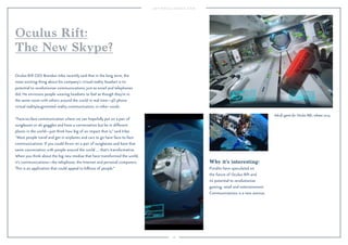 108
Why it’s interesting:
Pundits have speculated on
the future of Oculus Rift and
its potential to revolutionize
gaming, retail and entertainment.
Communications is a new avenue.
Oculus Rift CEO Brendan Iribe recently said that in the long term, the
most exciting thing about his company’s virtual reality headset is its
potential to revolutionize communications, just as email and telephones
did. He envisions people wearing headsets to feel as though they’re in
the same room with others around the world in real time—3D phone
virtual reality/augmented reality communication, in other words.
“Face-to-face communication where we can hopefully put on a pair of
sunglasses or ski goggles and have a conversation but be in different
places in the world—just think how big of an impact that is,” said Iribe.
“Most people travel and get in airplanes and cars to go have face-to-face
communications. If you could throw on a pair of sunglasses and have that
same conversation with people around the world … that’s transformative.
When you think about the big new medias that have transformed the world,
it’s communications—the telephone, the Internet and personal computers.
This is an application that could appeal to billions of people.”
Oculus Rift:
The New Skype?
Adr1ft game for Oculus Rift, release 2015.
 