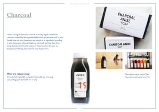 27
Charcoal anise soap by Leaves of Trees.
Charcoal lemonade by Juice Served Here.
Why it’s interesting:
Minerals, both ingestible and applied externally, are becoming
a key selling point for health and beauty.
There’s a rising reverence for minerals in beauty, largely centered on
charcoal—inspired by the ingestible-health trend. Juice brands such as Juice
Served Here and Juice Generation are using it as an ingredient. According
to Juice Generation, charcoal helps trap chemicals and stop them from
being absorbed into the skin. Leaves of Trees, launched this year, is a
beauty brand offering charcoal anise soap. Expect more.
Charcoal
 