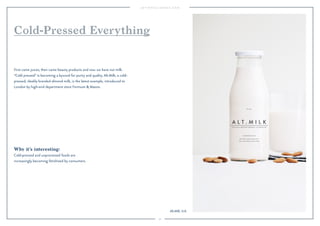 39
Why it’s interesting:
Cold-pressed and unprocessed foods are
increasingly becoming fetishized by consumers.
First came juices, then came beauty products and now we have nut milk.
“Cold pressed” is becoming a byword for purity and quality. Alt.Milk, a cold-
pressed, sleekly branded almond milk, is the latest example, introduced to
London by high-end department store Fortnum & Mason.
Cold-Pressed Everything
Alt.Milk, U.K.
 