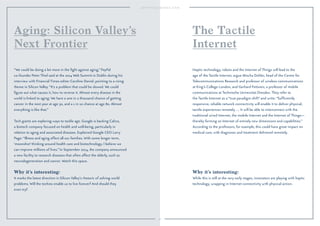50
Why it’s interesting:
It marks the latest direction in Silicon Valley’s rhetoric of solving world
problems. Will the techies enable us to live forever? And should they
even try?
“We could be doing a lot more in the ﬁght against aging,” PayPal
co-founder Peter Thiel said at the 2014 Web Summit in Dublin during his
interview with Financial Times editor Caroline Daniel, pointing to a rising
theme in Silicon Valley. “It’s a problem that could be slowed. We could
ﬁgure out what causes it, how to reverse it. Almost every disease in the
world is linked to aging: We have a one in a thousand chance of getting
cancer in the next year at age 30, and a 1 in 10 chance at age 80. Almost
everything is like that.”
Tech giants are exploring ways to tackle age. Google is backing Calico,
a biotech company focused on health and well-being, particularly in
relation to aging and associated diseases. Explained Google CEO Larry
Page: “Illness and aging affect all our families. With some longer term,
‘moonshot’ thinking around health care and biotechnology, I believe we
can improve millions of lives.” In September 2014, the company announced
a new facility to research diseases that often affect the elderly, such as
neurodegeneration and cancer. Watch this space.
Aging: Silicon Valley’s
Next Frontier
Why it’s interesting:
While this is still at the very early stages, innovators are playing with haptic
technology, wrapping in Internet connectivity with physical action.
Haptic technology, robots and the Internet of Things will lead to the
age of the Tactile Internet, argue Mischa Dohler, head of the Centre for
Telecommunications Research and professor of wireless communications
at King’s College London, and Gerhard Fettweis, a professor of mobile
communications at Technische Universitat Dresden. They refer to
the Tactile Internet as a “true paradigm shift” and write: “Sufﬁciently
responsive, reliable network connectivity will enable it to deliver physical,
tactile experiences remotely. … It will be able to interconnect with the
traditional wired Internet, the mobile Internet and the Internet of Things—
thereby forming an Internet of entirely new dimensions and capabilities.”
According to the professors, for example, this could have great impact on
medical care, with diagnoses and treatment delivered remotely.
The Tactile
Internet
 