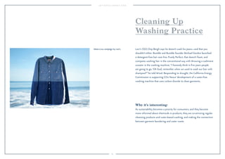 83
Cleaning Up
Washing Practice
Why it’s interesting:
As sustainability becomes a priority for consumers, and they become
more informed about chemicals in products, they are scrutinizing regular
cleansing products and water-based washing, and making the connection
between garment laundering and water waste.
Levi’s CEO Chip Bergh says he doesn’t wash his jeans—and that you
shouldn’t either. Bumble and Bumble founder Michael Gordon launched
a detergent-free hair care line, Purely Perfect, that doesn’t foam, and
compares washing hair in the conventional way with throwing a cashmere
sweater in the washing machine: “I honestly think in ﬁve years people
are going to go, ‘Oh God, remember when we used to wash our hair with
shampoo?’” he told Wired. Responding to drought, the California Energy
Commission is supporting CO2 Nexus' development of a water-free
washing machine that uses carbon dioxide to clean garments.
Water<Less campaign by Levi's.
 