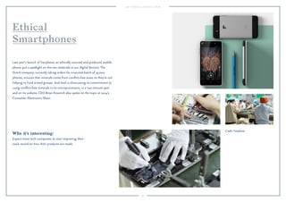 97
Why it’s interesting:
Expect more tech companies to start improving their
track record on how their products are made.
Last year’s launch of Fairphone, an ethically sourced and produced mobile
phone, put a spotlight on the raw materials in our digital devices. The
Dutch company, currently taking orders for a second batch of 35,000
phones, ensures that minerals come from conﬂict-free areas so they’re not
helping to fund armed groups. And Intel is showcasing its commitment to
using conﬂict-free minerals in its microprocessors, in a two-minute spot
and on its website. CEO Brian Krzanich also spoke on the topic at 2014’s
Consumer Electronics Show.
Ethical
Smartphones
Credit: Fairphone.
 