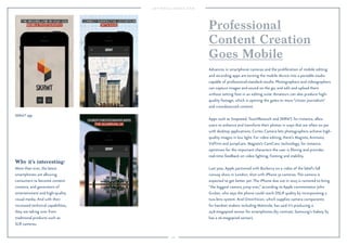 100 
SKRWT app. 
Why it’s interesting: 
More than ever, the latest 
smartphones are allowing 
consumers to become content 
creators, and generators of 
entertainment and high-quality 
visual media. And with their 
increased technical capabilities, 
they are taking over from 
traditional products such as 
SLR cameras. 
Professional 
Content Creation 
Goes Mobile 
Advances in smartphone cameras and the proliferation of mobile editing 
and recording apps are turning the mobile device into a portable studio 
capable of professional-standard results. Photographers and videographers 
can capture images and sound on the go, and edit and upload them 
without setting foot in an editing suite. Amateurs can also produce high-quality 
footage, which is opening the gates to more “citizen journalism” 
and crowdsourced content. 
Apps such as Snapseed, TouchRetouch and SKRWT, for instance, allow 
users to enhance and transform their photos in ways that are often on par 
with desktop applications. Cortex Camera lets photographers achieve high-quality 
images in low light. For video editing, there’s Magisto, Animoto, 
VidTrim and JumpCam. Magisto’s CamCrew technology, for instance, 
optimizes for the important characters the user is filming and provides 
real-time feedback on video lighting, framing and stability. 
Last year, Apple partnered with Burberry on a video of the label’s fall 
runway show in London, shot with iPhone 5s cameras. The camera is 
expected to get better yet: The iPhone due out in 2015 is rumored to bring 
“the biggest camera jump ever,” according to Apple commentator John 
Gruber, who says the phone could reach DSLR quality by incorporating a 
two-lens system. And OmniVision, which supplies camera components 
for handset makers including Motorola, has said it’s producing a 
23.8-megapixel sensor for smartphones (by contrast, Samsung’s Galaxy S5 
has a 16-megapixel sensor). 
 