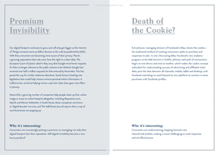 102 
Why it’s interesting: 
Consumers are increasingly putting a premium on managing not only their 
digital footprint but their reputation. Will digital invisibility become a new 
luxury product? 
Why it’s interesting: 
Consumers are multiscreening, hopping between one 
channel and another, making it more challenging to track responses 
and ad effectiveness. 
Our digital footprint continues to grow and will only get bigger as the Internet 
of Things connects some 30 billion devices to the web (as predicted by EMC). 
With that, consumers are becoming more aware of their privacy. There’s 
a growing expectation that web users have the right to a clean slate. The 
European Court of Justice ruled in May 2014 that Google must honor requests 
for links no longer relevant to the public interest to be deleted. Google had 
received over half a million requests for link removal by November. This has 
paved the way for similar initiatives elsewhere. South Korea is looking into 
legislation that would help citizens remove personal online information. A 
California law aimed at helping minors wipe their slate clean goes into effect 
in January. 
Meanwhile, a growing number of companies help people clean up their online 
image or erase an online footprint altogether, including Reputation.com, 
MyLife and Abine’s DeleteMe. In South Korea, these companies are known 
as “digital laundry” services, and The Wall Street Journal reports that a crop of 
such businesses are popping up. 
Erik Johnson, managing director of Facebook’s Atlas, claims the cookie— 
the traditional method of tracking consumers’ paths to purchase and 
responses to ads—is over. Discussing Atlas, Facebook’s new analytics 
program, at the Web Summit in Dublin, Johnson said 40% of transactions 
begin on one device and end on another, which makes the cookie concept 
redundant for understanding success of advertising and affiliated retail. 
Atlas joins the dots between all channels: mobile, tablet and desktop, with 
Facebook extending its reach beyond its own platform to connect in-store 
purchases with Facebook profiles. 
Premium 
Invisibility 
Death of 
the Cookie? 
 