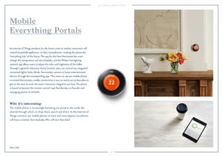 106 
Mobile 
Everything Portals 
As Internet of Things products for the home come to market, consumers will 
control household appliances via their smartphones—making the phone the 
“everything hub” of the future. The app for the Nest thermostat lets users 
change the temperature and set schedules, and the Philips Hue lighting 
system’s app allows users to adjust the color and brightness of the bulbs. 
Through Logitech’s Harmony Home Control, users can control any integrated 
connected lights, locks, blinds, thermostats, sensors or home entertainment 
devices through the corresponding app. “The more we use our mobile phone 
to control thermostats, enable connectivity in our car and to act as barcodes to 
get on the train to work, the more it becomes integral to our lives. The phone 
is bound to become the remote control,” says Paul Berney, co-founder and 
managing partner at mCordis. 
Why it’s interesting: 
The mobile phone is increasingly becoming our portal to the world, the 
channel through which we shop, share, search and direct. As the Internet of 
Things connects our mobile phones to more and more objects, our phones 
will know us better than anybody. Who will own that data? 
Nest, USA. 
 