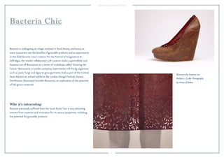 11 
Biocouture by Suzanne Lee. 
BioSkirt-2 Credit: Photography 
by House of Radon. 
Bacteria Chic 
Bacteria is undergoing an image overhaul in food, beauty and luxury as 
more consumers see the benefits of growable products and as experiments 
in this field become more creative. For the Festival of Imagination at 
Selfridges, the retailer collaborated with creative studio super/collider and 
Suzanne Lee of Biocouture on a series of workshops called “Growing the 
Future.” Biocouture, a London company, experiments with living organisms 
such as yeast, fungi and algae to grow garments. And as part of the Central 
Saint Martins art school exhibit at the London Design Festival, Zuzana 
Gombosova showcased Invisible Resources, an exploration of the potential 
of lab-grown materials. 
Why it’s interesting: 
Bacteria previously suffered from the “yuck factor” but is now attracting 
interest from creatives and innovators for its various properties, including 
the potential for growable products. 
 