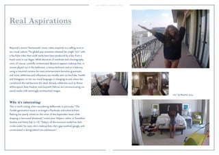 15 
Real Aspirations 
Beyoncé’s recent “homemade” music video responds to a telling twist in 
our visual culture. The global pop sensation released her single “7/11” with 
a YouTube video that could easily have been produced by a fan, from a 
hotel room in Las Vegas. While elements of wardrobe and choreography 
were, of course, carefully orchestrated, Beyoncé appears makeup-free, in 
scenes played out in the bathroom, a messy bedroom and on a balcony, 
using a mounted camera. As more entertainment becomes grassroots 
and more celebrities and influencers are initially seen on YouTube, Tumblr 
and Instagram, so too our visual language is changing to one where the 
candid and the real become the ideal. Already celebrities such as Reese 
Witherspoon, Kate Hudson and Gwyneth Paltrow are communicating via 
social media with seemingly unretouched images. 
Why it’s interesting: 
This is worth noting when considering Millennials in particular. “The 
Tumblr-generation muse is no longer a flawlessly airbrushed A-lister 
flashing her pearly whites on the cover of the September Issue while 
dripping in borrowed diamonds,” writes Jane Helpern, editor at Smashbox 
Studios and Nasty Gal, in i-D. “Today’s of-the-moment model has dark 
circles under her eyes, she’s makeup-free, she’s gap-toothed, gangly, and 
uninterested in being edited into submission." 
"7/11" by Beyoncé, 2014. 
 