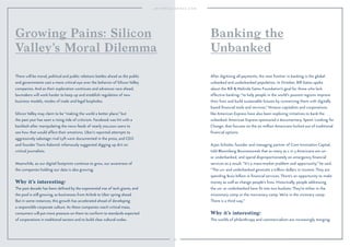 54 
Growing Pains: Silicon 
Valley’s Moral Dilemma 
There will be moral, political and public relations battles ahead as the public 
and governments cast a more critical eye over the behavior of Silicon Valley 
companies. And as their exploration continues and advances race ahead, 
lawmakers will work harder to keep up and establish regulation of new 
business models, modes of trade and legal loopholes. 
Silicon Valley may claim to be “making the world a better place,” but 
the past year has seen a rising tide of criticism. Facebook was hit with a 
backlash after manipulating the news feeds of nearly 700,000 users to 
see how that would affect their emotions. Uber’s reported attempts to 
aggressively sabotage rival Lyft were documented in the press, and CEO 
and founder Travis Kalanick infamously suggested digging up dirt on 
critical journalists. 
Meanwhile, as our digital footprints continue to grow, our awareness of 
the companies holding our data is also growing. 
Why it’s interesting: 
The past decade has been defined by the exponential rise of tech giants, and 
the pool is still growing, as businesses from Airbnb to Uber spring ahead. 
But in some instances, this growth has accelerated ahead of developing 
a responsible corporate culture. As these companies reach critical mass, 
consumers will put more pressure on them to conform to standards expected 
of corporations in traditional sectors and to build clear cultural codes. 
Banking the 
Unbanked 
After digitizing all payments, the next frontier in banking is the global 
unbanked and underbanked population. In October, Bill Gates spoke 
about the Bill  Melinda Gates Foundation’s goal for those who lack 
effective banking: “to help people in the world’s poorest regions improve 
their lives and build sustainable futures by connecting them with digitally 
based financial tools and services.” Venture capitalists and corporations 
like American Express have also been exploring initiatives to bank the 
unbanked. American Express sponsored a documentary, Spent: Looking for 
Change, that focuses on the 70 million Americans locked out of traditional 
financial options. 
Arjan Schütte, founder and managing partner of Core Innovation Capital, 
told Bloomberg Businessweek that as many as 1 in 3 Americans are un-or 
underbanked, and spend disproportionately on emergency financial 
services as a result. “It’s a mass-market problem and opportunity,” he said. 
“The un- and underbanked generate a trillion dollars in income. They are 
spending $100 billion in financial services. There’s an opportunity to make 
money as well as change people’s lives. Historically, people addressing 
the un- or underbanked have fit into two buckets: They’re either in the 
missionary camp or the mercenary camp. We’re in the visionary camp. 
There is a third way.” 
Why it’s interesting: 
The worlds of philanthropy and commercialism are increasingly merging. 
 