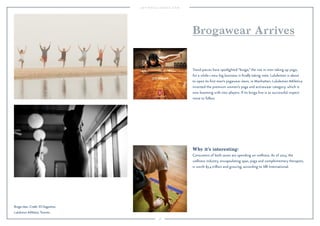 58 
Brogawear Arrives 
Trend pieces have spotlighted “broga,” the rise in men taking up yoga, 
for a while—now big business is finally taking note. Lululemon is about 
to open its first men’s yogawear store, in Manhattan. Lululemon Athletica 
invented the premium women’s yoga and activewear category, which is 
now booming with new players. If its broga line is as successful, expect 
more to follow. 
Why it’s interesting: 
Consumers of both sexes are spending on wellness. As of 2013, the 
wellness industry, encapsulating spas, yoga and complementary therapies, 
is worth $3.4 trillion and growing, according to SRI International. 
Broga class. Credit: Eli Dagostino. 
Lululemon Athletica, Toronto. 
 