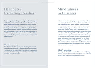 64 
Helicopter 
Parenting Crashes 
There’s a rising realization that parents have gone too far in shielding and 
coddling kids—and leaving little time for themselves. “Somehow, as we’ve 
learned to treat children as people with desires and rights of their own, 
we’ve stopped treating ourselves and one another as such,” writes Heather 
Havrilesky in her New York Times op-ed “Our ‘Mommy’ Problem.” This 
thread is appearing in other parenting discourse. Today show contributor 
Amy McCready’s book If I Have to Tell You One More Time promotes an 
anti-helicopter approach: “For kids who are developmentally ready, the 
long-term benefits of implementing a ‘no rescue’ policy are responsibility 
and accountability.” 
Why it’s interesting: 
This is the latest thread in a growing trend. Daisy Waugh’s book I Don’t 
Know Why She Bothers, written in response to Allison Pearson’s popular 
I Don’t Know How She Does It, helped to start the trend. New discourse 
around parenthood is increasingly parent-first, less reverent and idealizing 
of children, and firmly anti-coddling. 
Mindfulness 
in Business 
Meditation and mindfulness are getting mass appreciation for benefits not 
just in well-being but also in work success—and being embraced by young 
urban audiences from Silicon Valley to Manhattan. Arianna Huffington’s 
Thrive further established the links between meditation and effectiveness 
at work. Next stop: Unplug, a new meditation studio in Los Angeles by 
Glamour editor Suze Yalof Schwartz, which is pitched as the “Drybar of 
meditation.” Unplug features sleek, minimalist white interiors, mood lighting 
and a selection of chic lifestyle goods for sale. The Path, launched by Dina 
Kaplan, is an invitation-only meditation studio in New York that has emerged 
as a downtown hub where technology and fashion entrepreneurs relax and 
network. Kaplan recently wrote an op-ed for Medium, “The Cult of Busy,” 
calling for workspace effectiveness rather than engaging in endless tasks. 
“Busy should be a confession, not a brag,” she wrote. “Spend time setting up 
processes that make sense, rather than simply working more.” Kaplan also 
recommended meditation. Expect more of this. 
Why it’s interesting: 
Thanks in part to Silicon Valley buy-in, mindfulness is increasingly being 
embraced en masse and recognized for its benefits not just to well-being 
but also to career progression and workplace effectiveness. 
 
