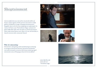 74 
Shoptainment 
Internet-enabled televisions, Internet-first networks like Netflix and 
Amazon, and the migration of both commerce and content to mobile 
platforms will help drive a merger of shopping and entertainment. 
Shoppable videos are the first wave and getting more sophisticated—for 
instance, Mr Porter’s suave “The Gentleman’s Wager,” produced with 
Johnnie Walker Blue Label, which stars Jude Law and Giancarlo Giannini. 
Online retailer Ssense features music videos on its site, with links below to 
shop the menswear and/or womenswear featured. 
Why it’s interesting: 
Entertainment, retail, gaming, content and advertising are continuing 
to converge as entertainment becomes internet-first (and therefore 
more easily connected to commerce.) With Amazon producing original 
entertainment series, will shopping its shows be the next addition? 
Johnnie Walker Blue Label 
presents Jude Law in 
The Gentleman's Wager. 
 