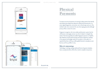 75 
Physical 
Payments 
To improve security, businesses are starting to adopt systems that identify 
and authenticate people from physical or behavioral characteristics: iris 
scans, digital fingerprints, voice prints, vein or facial maps, and so on. The 
method is also more convenient for users than typing passwords, although 
privacy will be a concern for some. 
Fingerprint recognition, the most widely used biometric system thus far, 
will become increasingly common now that it’s baked in to Apple’s Pay 
system. The Samsung Galaxy S5 enables fingerprint payment via PayPal’s 
app; PayPal has started experimenting with facial recognition; and Biyo, 
a new payment technology, reads the vein pattern in your palm. It is 
expected that there will be 471 million global biometric smartphone users 
by 2017, up from 43 million in 2013. 
Why it’s interesting: 
Technology is evolving, making traditional forms of payment obsolete. 
Soon, our physical selves will be all we need to complete transactions. 
Biyo payment app. 
 