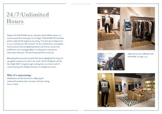 77 
24/7:Unlimited 
Hours 
Zappos and OrderWithMe set up a 24/7 pop-up this holiday season in a 
20,000-square-foot retail space in Las Vegas. OrderWithMe CEO Jonathan 
Jenkins explained the long hours by noting, “You don’t go to Zappos.com 
at 3 a.m. and they say, ‘We’re closed.’” As the world becomes more global, 
more businesses become global operations and Internet connectivity 
proliferates, we’re waving goodbye to working-hours conventions, 
expecting to shop 24/7—but also being expected to work 24/7. 
Bloomberg Businessweek journalist Brad Stone highlighted the impact of 
24/7 global companies on work in the article “Work-Life Balance and the 
New Night Shift,” citing late-night working hours as a direct result of 
communicating with multiple businesses in multiple time zones. 
Why it’s interesting: 
Globalization and the Internet are collapsing the 
traditional boundaries that once kept retail and working 
hours in check. 
Zappos' pop-up store in collaboration with 
OrderWithMe, Las Vegas, 2014. 
 
