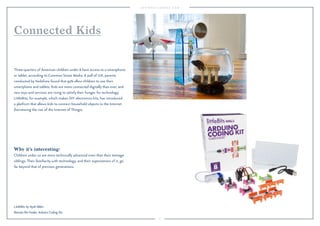 8 
Connected Kids 
Three-quarters of American children under 8 have access to a smartphone 
or tablet, according to Common Sense Media. A poll of U.K. parents 
conducted by Vodafone found that 93% allow children to use their 
smartphone and tablets. Kids are more connected digitally than ever, and 
new toys and services are rising to satisfy their hunger for technology. 
LittleBits, for example, which makes DIY electronics kits, has introduced 
a platform that allows kids to connect household objects to the Internet 
(harnessing the rise of the Internet of Things). 
Why it’s interesting: 
Children under 10 are more technically advanced even than their teenage 
siblings. Their familiarity with technology, and their expectations of it, go 
far beyond that of previous generations. 
LittleBits by Ayah Bdeir: 
Remote Pet Feeder, Arduino Coding Kit. 
 