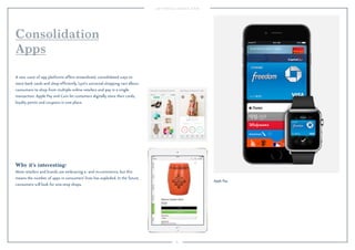 81 
Consolidation 
Apps 
A new wave of app platforms offers streamlined, consolidated ways to 
store bank cards and shop efficiently. Lyst’s universal shopping cart allows 
consumers to shop from multiple online retailers and pay in a single 
transaction. Apple Pay and Coin let customers digitally store their cards, 
loyalty points and coupons in one place. 
Why it’s interesting: 
More retailers and brands are embracing e- and m-commerce, but this 
means the number of apps in consumers’ lives has exploded. In the future, 
consumers will look for one-stop shops. 
Apple Pay. 
 