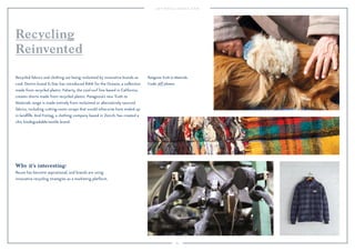 85 
Recycling 
Reinvented 
Recycled fabrics and clothing are being reclaimed by innovative brands as 
cool. Denim brand G-Star has introduced RAW for the Oceans, a collection 
made from recycled plastic. Faherty, the cool surf line based in California, 
creates shorts made from recycled plastic. Patagonia’s new Truth to 
Materials range is made entirely from reclaimed or alternatively sourced 
fabrics, including cutting-room scraps that would otherwise have ended up 
in landfills. And Freitag, a clothing company based in Zürich, has created a 
chic biodegradable-textile brand. 
Why it’s interesting: 
Reuse has become aspirational, and brands are using 
innovative recycling strategies as a marketing platform. 
Patagonia Truth to Materials. 
Credit: Jeff Johnson. 
 