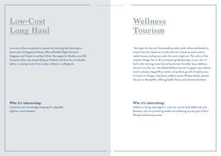 89 
Wellness 
Tourism 
“You begin the day with homemade pumpkin seed, walnut and blueberry 
muesli bars, then head out to cycle with new friends on quiet country 
roads, breezes cooling you under the warm, bright sun. The colors of the 
canyons change, like an all encompassing kaleidoscope, as you ride on.” 
Such is the enticing vision laid out by the new TerraVelo Tours. Wellness 
tourism is on the rise—the Global Wellness Tourism Congress says wellness 
travel is already a $439 billion market and predicts growth of 55% by 2017. 
In France, Le Nuage, a hip luxury wellness spa by Philippe Starck, opened 
this year in Montpellier, offering health, fitness and relaxation facilities. 
Why it’s interesting: 
Wellness is being repackaged in a hip new way for both Millennials and 
Boomers, who are prioritizing health and well-being as a key part of their 
lifestyle and leisure pursuits. 
Low-Cost 
Long Haul 
Low-cost airlines are poised to expand into the long-haul travel space. 
Scoot, part of Singapore Airlines, offers affordable flights between 
Singapore and Tianjin in northern China. Norwegian Air Shuttle, a no-frills 
European airline, has started flying to Thailand, and Wow Air, an Icelandic 
airline, is starting routes from London to Boston via Reykjavik. 
Why it’s interesting: 
Consumers are increasingly shopping for adaptable, 
high-low travel solutions. 
 