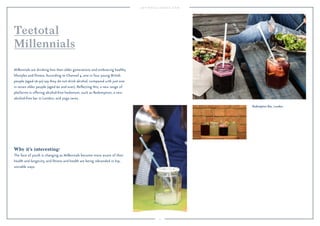 9 
Redemption Bar, London. 
Teetotal 
Millennials 
Millennials are drinking less than older generations and embracing healthy 
lifestyles and fitness. According to Channel 4, one in four young British 
people (aged 16-30) say they do not drink alcohol, compared with just one 
in seven older people (aged 60 and over). Reflecting this, a new range of 
platforms is offering alcohol-free hedonism, such as Redemption, a new 
alcohol-free bar in London, and yoga raves. 
Why it’s interesting: 
The face of youth is changing as Millennials become more aware of their 
health and longevity, and fitness and health are being rebranded in hip, 
sociable ways. 
 