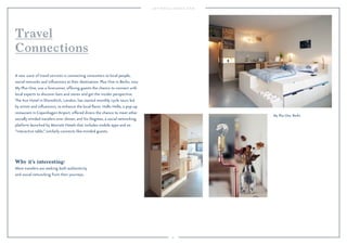 91 
Travel 
Connections 
A new wave of travel services is connecting consumers to local people, 
social networks and influencers at their destination. Plus One in Berlin, now 
My Plus One, was a forerunner, offering guests the chance to connect with 
local experts to discover bars and stores and get the insider perspective. 
The Ace Hotel in Shoreditch, London, has started monthly cycle tours led 
by artists and influencers, to enhance the local flavor. Hallo Hello, a pop-up 
restaurant in Copenhagen Airport, offered diners the chance to meet other 
socially minded travelers over dinner, and Six Degrees, a social networking 
platform launched by Marriott Hotels that includes mobile apps and an 
“interactive table,” similarly connects like-minded guests. 
Why it’s interesting: 
More travelers are seeking both authenticity 
and social networking from their journeys. 
My Plus One, Berlin. 
 