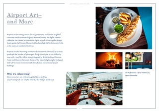 92 
Airport Art– 
and More 
Airports are becoming venues for art, gastronomy and wonder as global 
consumer travel continues to grow. Moment Factory, the digital creative 
collective, has created an interactive digital art wall at Los Angeles Airport. 
Avant-garde chef Heston Blumenthal has launched the Perfectionists’ Café, 
a chic eatery, at London’s Heathrow. 
Airports are also becoming architectural monuments: Mexico City is set to 
quadruple the number of passengers flying in each year to 120 million by 
2050 with a new $8.5 billion airport designed by British architect Norman 
Foster and Mexico’s Fernando Romero. The airport’s lightweight, X-shaped 
shell will be more environmentally friendly than conventional airport 
buildings. 
Why it’s interesting: 
More consumers are embracing global travel, making 
airports a key hub not only for retail but for lifestyle and leisure. 
The Perfectionists' Café at Heathrow by 
Heston Blumenthal. 
 